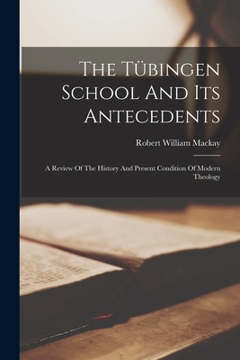 The Tbingen School And Its Antecedents: A Review Of The History And Present Condition Of Modern Theology - MacKay, Robert William