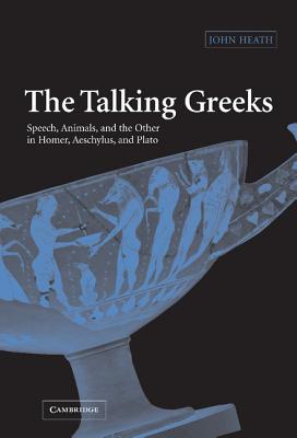 The Talking Greeks: Speech, Animals, and the Other in Homer, Aeschylus, and Plato - Heath, John