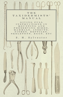 The Taxidermists' Manual - Giving Full Instructions in Mounting and Preserving Birds, Mammals, Insects, Fishes, Reptiles, Skeletons, Eggs, Etc - Sylvester, S H