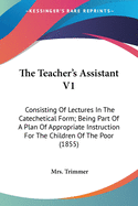 The Teacher's Assistant V1: Consisting Of Lectures In The Catechetical Form; Being Part Of A Plan Of Appropriate Instruction For The Children Of The Poor (1855)