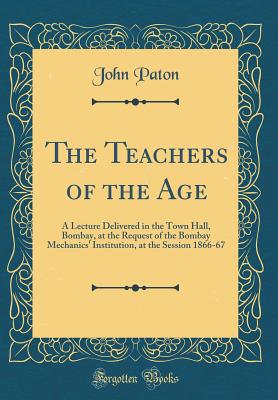 The Teachers of the Age: A Lecture Delivered in the Town Hall, Bombay, at the Request of the Bombay Mechanics' Institution, at the Session 1866-67 (Classic Reprint) - Paton, John