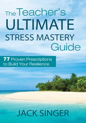 The Teacher's Ultimate Stress Mastery Guide: 77 Proven Prescriptions to Build Your Resilience - Singer, Jack, PhD