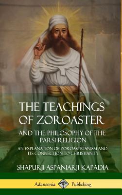 The Teachings of Zoroaster and the Philosophy of the Parsi Religion: An Explanation of Zoroastrianism and its Connection to Christianity (Hardcover) - Kapadia, Shapurji Aspaniarji