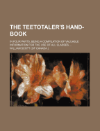 The Teetotaler's Hand-Book: In Four Parts, Being a Compilation of Valuable Information for the Use of All Classes