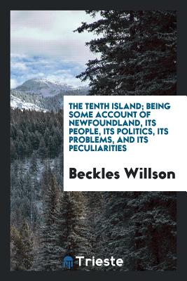 The Tenth Island; Being Some Account of Newfoundland, Its People, Its Politics, Its Problems, and Its Peculiarities - Willson, Beckles