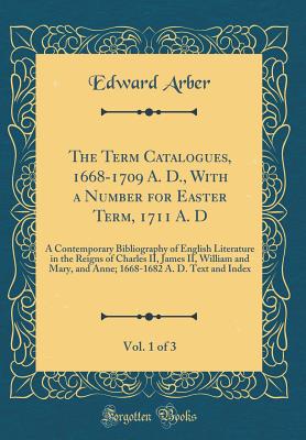 The Term Catalogues, 1668-1709 A. D., with a Number for Easter Term, 1711 A. D, Vol. 1 of 3: A Contemporary Bibliography of English Literature in the Reigns of Charles II, James II, William and Mary, and Anne; 1668-1682 A. D. Text and Index - Arber, Edward, Professor