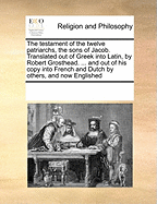 The Testament of the Twelve Patriarchs, the Sons of Jacob. Translated Out of Greek Into Latin, by Robert Grosthead. ... and Out of His Copy Into French and Dutch by Others, and Now Englished