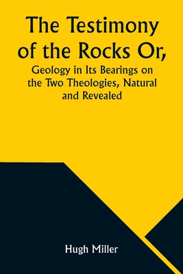 The Testimony of the Rocks Or, Geology in Its Bearings on the Two Theologies, Natural and Revealed - Miller, Hugh
