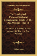 The Theological, Philosophical And Miscellaneous Works Of The Rev. William Jones V8: To Which Is Prefixed A Short Account Of The Life And Writings