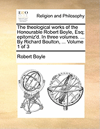 The Theological Works of the Honourable Robert Boyle, Esq; Epitomiz'd. In Three Volumes. ... By Richard Boulton, ... of 3; Volume 3