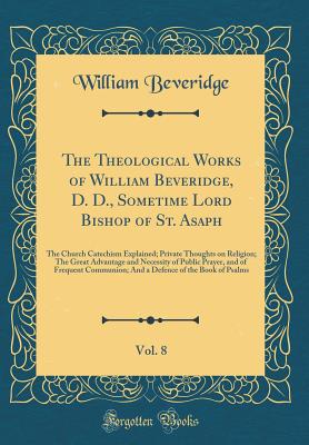 The Theological Works of William Beveridge, D. D., Sometime Lord Bishop of St. Asaph, Vol. 8: The Church Catechism Explained; Private Thoughts on Religion; The Great Advantage and Necessity of Public Prayer, and of Frequent Communion; And a Defence of the - Beveridge, William