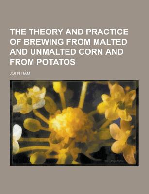 The Theory and Practice of Brewing from Malted and Unmalted Corn and from Potatos - Ham, John