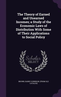 The Theory of Earned and Unearned Incomes; a Study of the Economic Laws of Distribution With Some of Their Applications to Social Policy - Brown, Harry Gunnison [From Old Catalog (Creator)