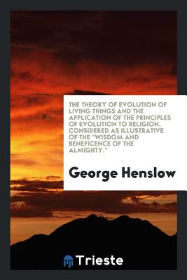 The Theory of Evolution of Living Things and the Application of the Principles of Evolution to Religion, Considered as Illustrative of the Wisdom and Beneficence of the Almighty. - Henslow, George