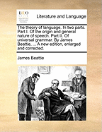 The Theory of Language. in Two Parts. Part I. of the Origin and General Nature of Speech. Part II. of Universal Grammar. by James Beattie, ... a New Edition, Enlarged and Corrected.