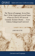 The Theory of Language. In two Parts. Part I. Of the Origin and General Nature of Speech. Part II. Of Universal Grammar. By James Beattie, ... A new Edition, Enlarged and Corrected