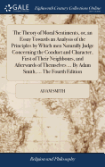The Theory of Moral Sentiments, or, an Essay Towards an Analysis of the Principles by Which men Naturally Judge Concerning the Conduct and Character, First of Their Neighbours, and Afterwards of Themselves ... By Adam Smith, ... The Fourth Edition