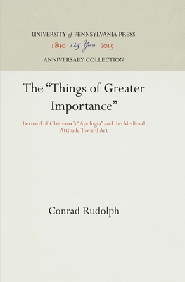 The Things of Greater Importance: Bernard of Clairvaux's Apologia and the Medieval Attitude Toward Art - Rudolph, Conrad