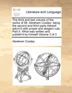 The Third and Last Volume of the Works of Mr. Abraham Cowley: Being the Second and Third Parts Thereof. Part II. What Was Written and Publish'd by Himself; Now Reprinted Together. of 3; Volume 3