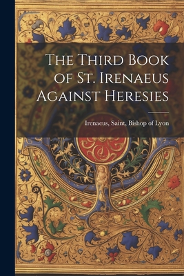 The Third Book of St. Irenaeus Against Heresies - Irenaeus, Saint Bishop of Lyon (Creator)