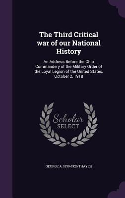 The Third Critical war of our National History: An Address Before the Ohio Commandery of the Military Order of the Loyal Legion of the United States, October 2, 1918 - Thayer, George a 1839-1926