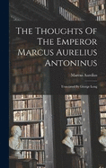 The Thoughts Of The Emperor Marcus Aurelius Antoninus: Translated By George Long