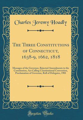 The Three Constitutions of Connecticut, 1638-9, 1662, 1818: Messages of the Governor, Rejected Amendments to the Constitution, ACT Calling Constitutional Convention, Proclamation of Governor, Roll of Delegates, 1901 (Classic Reprint) - Hoadly, Charles Jeremy