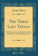 The Three Last Things: The Resurrection of the Body, the Day of Judgment, and Final Retribution (Classic Reprint)