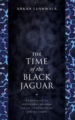 The Time of the Black Jaguar: An Offering of Indigenous Wisdom for the Continuity of Life on Earth - Lushwala, Arkan