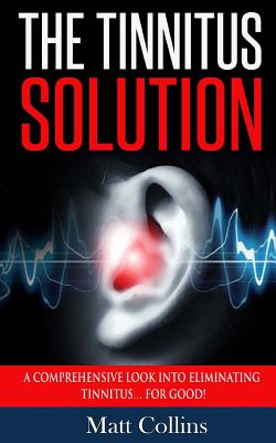 The Tinnitus Solution: A Comprehensive Look into Eliminating Tinnitus... For Good! - Collins, Matt