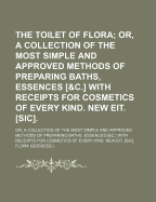 The Toilet of Flora: Or, a Collection of the Most Simple and Approved Methods of Preparing Baths, Essences [&C.] with Receipts for Cosmetics of Every Kind. New EIT. [Sic]