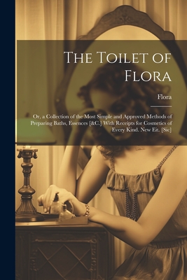 The Toilet of Flora: Or, a Collection of the Most Simple and Approved Methods of Preparing Baths, Essences [&C.] With Receipts for Cosmetics of Every Kind. New Eit. [Sic] - Flora
