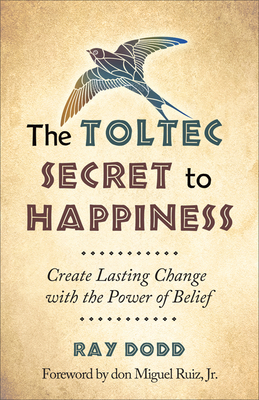 The Toltec Secret to Happiness: Create Lasting Change with the Power of Belief - Dodd, Ray, and Ruiz Jr, Don Miguel (Foreword by)