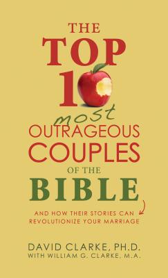 The Top 10 Most Outrageous Couples of the Bible: And How Their Stories Can Revolutionize Your Marriage - Clarke, David, Dr.