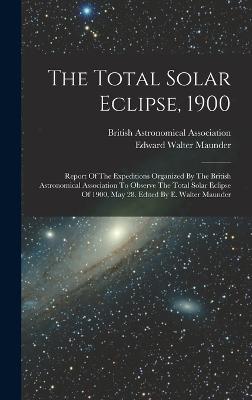 The Total Solar Eclipse, 1900: Report Of The Expeditions Organized By The British Astronomical Association To Observe The Total Solar Eclipse Of 1900, May 28. Edited By E. Walter Maunder - Maunder, Edward Walter, and British Astronomical Association (Creator)