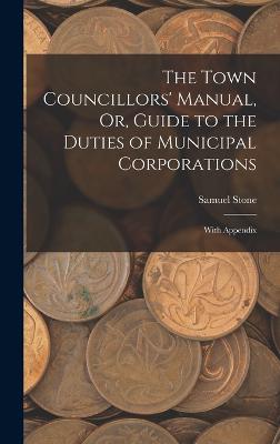 The Town Councillors' Manual, Or, Guide to the Duties of Municipal Corporations: With Appendix - Stone, Samuel