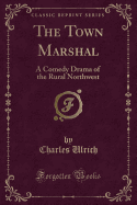The Town Marshal: A Comedy Drama of the Rural Northwest (Classic Reprint)