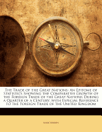 The Trade of the Great Nations: An Epitome of Statistics Showing the Comparative Growth of the Foreign Trade of the Great Nations During a Quarter of a Century, with Especial Reference to the Foreign Trade of the United Kingdom (Classic Reprint)