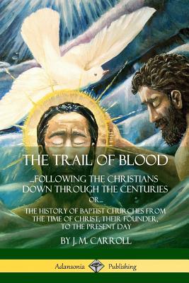 The Trail of Blood: ...Following the Christians Down Through the Centuries. or, or... The History of Baptist Churches from the Time of Christ, Their Founder, to the Present Day - Carroll, J M