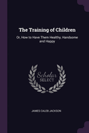 The Training of Children: Or, How to Have Them Healthy, Handsome and Happy