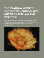 The Tramway Acts of the United Kingdom, with Notes on the Law and Practice: An Introcution Including the Proceedings Before the Committees, and Decisions of the Refeees with Respect to Locus Standi, and an Appendix