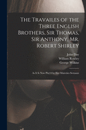 The Travailes of the Three English Brothers, Sir Thomas, Sir Anthony, Mr. Robert Shirley: As It Is Now Play'd by Her Majesties Servants (Classic Reprint)