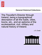 The Traveller's Director Through Ireland, Being a Topographical Description of All the Roads, Cities, Towns, Etc., and an Epitome of the Ecclesiastical, Civil, Military and Natural History of Ireland.