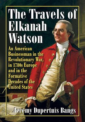 The Travels of Elkanah Watson: An American Businessman in the Revolutionary War, in 1780s Europe and in the Formative Decades of the United States - Bangs, Jeremy Dupertuis