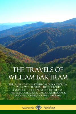 The Travels of William Bartram: Through North & South Carolina, Georgia, East & West Florida, The Cherokee Country, The Extensive Territories of The Muscogulges, or Creek Confederacy, and the Country of The Chactaws - Bartram, William