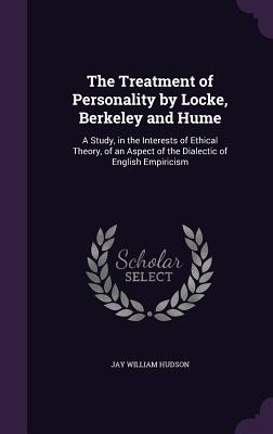 The Treatment of Personality by Locke, Berkeley and Hume: A Study, in the Interests of Ethical Theory, of an Aspect of the Dialectic of English Empiricism - Hudson, Jay William