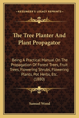 The Tree Planter And Plant Propagator: Being A Practical Manual On The Propagation Of Forest Trees, Fruit Trees, Flowering Shrubs, Flowering Plants, Pot Herbs, Etc. (1880) - Wood, Samuel