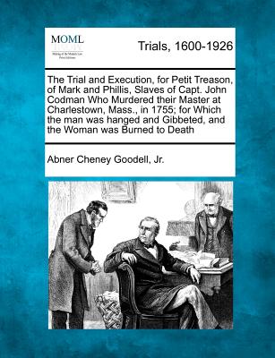 The Trial and Execution, for Petit Treason, of Mark and Phillis, Slaves of Capt. John Codman Who Murdered Their Master at Charlestown, Mass., in 1755; For Which the Man Was Hanged and Gibbeted, and the Woman Was Burned to Death - Jr, Abner Cheney Goodell