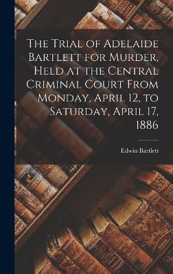 The Trial of Adelaide Bartlett for Murder, Held at the Central Criminal Court From Monday, April 12, to Saturday, April 17, 1886 - Bartlett, Edwin