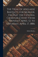 The Trial of Adelaide Bartlett for Murder, Held at the Central Criminal Court From Monday, April 12, to Saturday, April 17, 1886